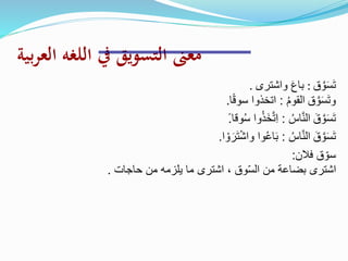 ‫بية‬‫ر‬‫الع‬ ‫اللغه‬ ‫يف‬ ‫التسويق‬ ‫معىن‬
‫ق‬ َّ‫و‬َ‫س‬َ‫ت‬:‫واشترى‬ َ‫ع‬‫با‬.
‫ق‬ َّ‫و‬َ‫س‬َ‫ت‬‫و‬ُ‫م‬‫القو‬:‫ا‬ً‫ق‬‫سو‬ ‫اتخذوا‬.
َ‫ق‬ َّ‫و‬َ‫س‬َ‫ت‬ُ‫اس‬َّ‫ن‬‫ال‬:‫وقا‬ُ‫س‬ ‫وا‬ُ‫ذ‬َ‫خ‬َّ‫ت‬ِ‫ا‬ً.
َ‫ق‬ َّ‫و‬َ‫س‬َ‫ت‬ُ‫اس‬َّ‫ن‬‫ال‬:‫ا‬ ْ‫و‬ َ‫ر‬َ‫ت‬ْ‫ش‬‫وا‬ ‫وا‬ُ‫ع‬‫ا‬َ‫ب‬.
‫فالن‬ ‫ق‬ ّ‫سو‬:
‫حاجات‬ ‫من‬ ‫يلزمه‬ ‫ما‬ ‫اشترى‬ ، ‫وق‬ّ‫س‬‫ال‬ ‫من‬ ‫بضاعة‬ ‫اشترى‬.
 