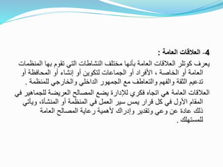 4-‫العامة‬ ‫العالقات‬:
‫ا‬ ‫بها‬ ‫تقوم‬ ‫التي‬ ‫النشاطات‬ ‫مختلف‬ ‫بأنها‬ ‫العامة‬ ‫العالقات‬ ‫كوتلر‬ ‫يعرف‬‫لمنظمات‬
‫أو‬ ‫المحافظة‬ ‫أو‬ ‫إنشاء‬ ‫أو‬ ‫لتكوين‬ ‫الجماعات‬ ‫أو‬ ‫األفراد‬ ، ‫الخاصة‬ ‫أو‬ ‫العامة‬
‫للمنظم‬ ‫والخارجي‬ ‫الداخلي‬ ‫الجمهور‬ ‫مع‬ ‫والتعاطف‬ ‫والفهم‬ ‫الثقة‬ ‫تدعيم‬‫ة‬.
‫للجما‬ ‫العريضة‬ ‫المصالح‬ ‫يضع‬ ‫لإلدارة‬ ‫فكري‬ ‫اتجاه‬ ‫هي‬ ‫العامة‬ ‫العالقات‬‫في‬ ‫هير‬
‫وي‬ ،‫المنشأة‬ ‫أو‬ ‫المنظمة‬ ‫في‬ ‫العمل‬ ‫سير‬ ‫يمس‬ ‫قرار‬ ‫كل‬ ‫في‬ ‫األول‬ ‫المقام‬‫أتي‬
‫العامة‬ ‫المصالح‬ ‫رعاية‬ ‫ألهمية‬ ‫وإدراك‬ ‫وتقدير‬ ‫وعي‬ ‫عن‬ ‫عادة‬ ‫ذلك‬
‫للمستهلك‬.
 