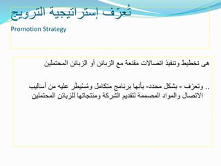 ‫الترويج‬ ‫إستراتيجية‬ ‫ف‬ّ‫عر‬ُ‫ت‬
Promotion Strategy
‫هى‬‫المحتملي‬ ‫الزبائن‬ ‫أو‬ ‫الزبائن‬ ‫مع‬ ‫مقنعة‬ ‫اتصاالت‬ ‫وتنفيذ‬ ‫تخطيط‬‫ن‬
..‫ف‬ّ‫وتعر‬-‫محدد‬ ‫بشكل‬-‫أ‬ ‫من‬ ‫عليه‬ ‫ر‬َ‫ط‬‫ي‬ْ‫س‬ُ‫م‬‫و‬ ‫متكامل‬ ‫برنامج‬ ‫بأنها‬‫ساليب‬
‫المحت‬ ‫للزبائن‬ ‫ومنتجاتها‬ ‫الشركة‬ ‫لتقديم‬ ‫المصممة‬ ‫والمواد‬ ‫االتصال‬‫ملين‬
 