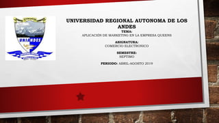 UNIVERSIDAD REGIONAL AUTONOMA DE LOS
ANDES
TEMA:
APLICACIÓN DE MARKETING EN LA EMPRESA QUEENS
ASIGNATURA:
COMERCIO ELECTRONICO
SEMESTRE:
SEPTIMO
PERIODO: ABRIL-AGOSTO 2019
 