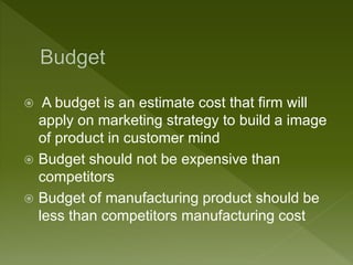  A budget is an estimate cost that firm will
apply on marketing strategy to build a image
of product in customer mind
 Budget should not be expensive than
competitors
 Budget of manufacturing product should be
less than competitors manufacturing cost
 