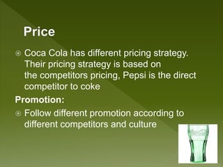  Coca Cola has different pricing strategy.
Their pricing strategy is based on
the competitors pricing, Pepsi is the direct
competitor to coke
Promotion:
 Follow different promotion according to
different competitors and culture
 