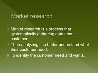  Market research is a process that
systematically gathering data about
customer.
 Then analyzing it to better understand what
their customer need.
 To identify the customer need and wants.
 