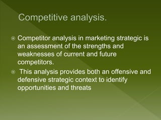  Competitor analysis in marketing strategic is
an assessment of the strengths and
weaknesses of current and future
competitors.
 This analysis provides both an offensive and
defensive strategic context to identify
opportunities and threats
 