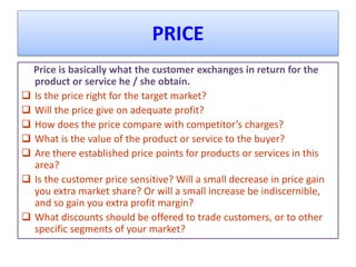 PRICE
Price is basically what the customer exchanges in return for the
product or service he / she obtain.
 Is the price right for the target market?
 Will the price give on adequate profit?
 How does the price compare with competitor’s charges?
 What is the value of the product or service to the buyer?
 Are there established price points for products or services in this
area?
 Is the customer price sensitive? Will a small decrease in price gain
you extra market share? Or will a small increase be indiscernible,
and so gain you extra profit margin?
 What discounts should be offered to trade customers, or to other
specific segments of your market?
 