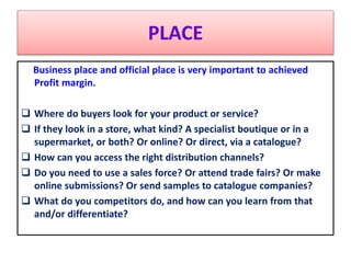 PLACE
Business place and official place is very important to achieved
Profit margin.
 Where do buyers look for your product or service?
 If they look in a store, what kind? A specialist boutique or in a
supermarket, or both? Or online? Or direct, via a catalogue?
 How can you access the right distribution channels?
 Do you need to use a sales force? Or attend trade fairs? Or make
online submissions? Or send samples to catalogue companies?
 What do you competitors do, and how can you learn from that
and/or differentiate?
 