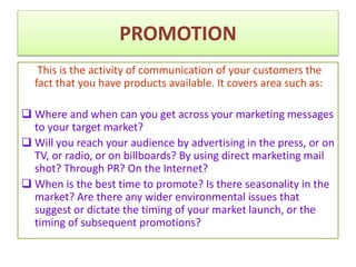 PROMOTION
This is the activity of communication of your customers the
fact that you have products available. It covers area such as:
 Where and when can you get across your marketing messages
to your target market?
 Will you reach your audience by advertising in the press, or on
TV, or radio, or on billboards? By using direct marketing mail
shot? Through PR? On the Internet?
 When is the best time to promote? Is there seasonality in the
market? Are there any wider environmental issues that
suggest or dictate the timing of your market launch, or the
timing of subsequent promotions?
 
