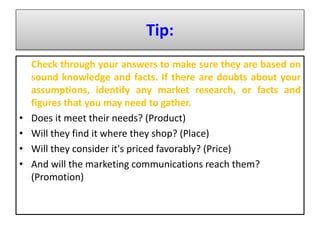 Tip:
Check through your answers to make sure they are based on
sound knowledge and facts. If there are doubts about your
assumptions, identify any market research, or facts and
figures that you may need to gather.
• Does it meet their needs? (Product)
• Will they find it where they shop? (Place)
• Will they consider it's priced favorably? (Price)
• And will the marketing communications reach them?
(Promotion)
 