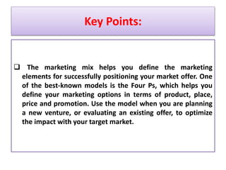 Key Points:
 The marketing mix helps you define the marketing
elements for successfully positioning your market offer. One
of the best-known models is the Four Ps, which helps you
define your marketing options in terms of product, place,
price and promotion. Use the model when you are planning
a new venture, or evaluating an existing offer, to optimize
the impact with your target market.
 