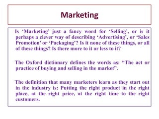 Marketing
Is ‘Marketing’ just a fancy word for ‘Selling’, or is it
perhaps a clever way of describing ‘Advertising’, or ‘Sales
Promotion’ or ‘Packaging’? Is it none of these things, or all
of these things? Is there more to it or less to it?
The Oxford dictionary defines the words as: “The act or
practice of buying and selling in the market”.
The definition that many marketers learn as they start out
in the industry is: Putting the right product in the right
place, at the right price, at the right time to the right
customers.
 