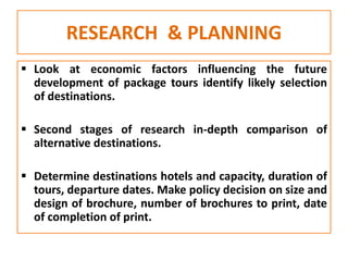 RESEARCH & PLANNING
 Look at economic factors influencing the future
development of package tours identify likely selection
of destinations.
 Second stages of research in-depth comparison of
alternative destinations.
 Determine destinations hotels and capacity, duration of
tours, departure dates. Make policy decision on size and
design of brochure, number of brochures to print, date
of completion of print.
 
