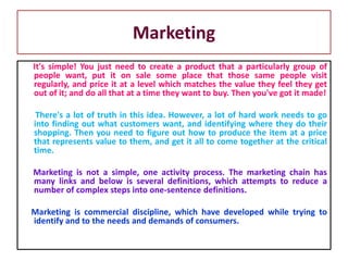 It's simple! You just need to create a product that a particularly group of
people want, put it on sale some place that those same people visit
regularly, and price it at a level which matches the value they feel they get
out of it; and do all that at a time they want to buy. Then you've got it made!
There's a lot of truth in this idea. However, a lot of hard work needs to go
into finding out what customers want, and identifying where they do their
shopping. Then you need to figure out how to produce the item at a price
that represents value to them, and get it all to come together at the critical
time.
Marketing is not a simple, one activity process. The marketing chain has
many links and below is several definitions, which attempts to reduce a
number of complex steps into one-sentence definitions.
Marketing is commercial discipline, which have developed while trying to
identify and to the needs and demands of consumers.
Marketing
 