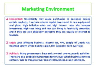 Marketing Environment
 Economical: Uncertainty may cause purchasers to postpone buying
certain products. It certain reduces capital investment in new equipment
and plant. High inflation rates and high interest rates also hamper
investment. High cost living and low cost living is financially attractive,
and if they are also physically attractive they are usually of interest to
tourists.
 Legal: Laws affecting business. Income Tax, VAT, Supply of Goods Act.
Health & Safety, Office business plan, BTT (Business Turn over Tax).
 Political: Many governments have strict control over economic activities.
There are also political environment factors over which business have no
controls. War or threats of war can affect business, as can sanctions.
 