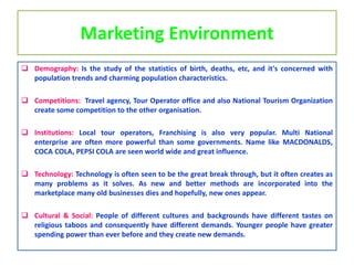 Marketing Environment
 Demography: Is the study of the statistics of birth, deaths, etc, and it's concerned with
population trends and charming population characteristics.
 Competitions: Travel agency, Tour Operator office and also National Tourism Organization
create some competition to the other organisation.
 Institutions: Local tour operators, Franchising is also very popular. Multi National
enterprise are often more powerful than some governments. Name like MACDONALDS,
COCA COLA, PEPSI COLA are seen world wide and great influence.
 Technology: Technology is often seen to be the great break through, but it often creates as
many problems as it solves. As new and better methods are incorporated into the
marketplace many old businesses dies and hopefully, new ones appear.
 Cultural & Social: People of different cultures and backgrounds have different tastes on
religious taboos and consequently have different demands. Younger people have greater
spending power than ever before and they create new demands.
 
