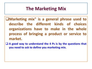The Marketing Mix
Marketing mix" is a general phrase used to
describe the different kinds of choices
organizations have to make in the whole
process of bringing a product or service to
market.
 A good way to understand the 4 Ps is by the questions that
you need to ask to define you marketing mix.
 