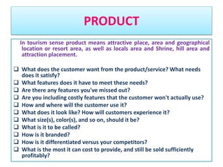 PRODUCT
In tourism sense product means attractive place, area and geographical
location or resort area, as well as locals area and Shrine, hill area and
attraction placement.
 What does the customer want from the product/service? What needs
does it satisfy?
 What features does it have to meet these needs?
 Are there any features you've missed out?
 Are you including costly features that the customer won't actually use?
 How and where will the customer use it?
 What does it look like? How will customers experience it?
 What size(s), color(s), and so on, should it be?
 What is it to be called?
 How is it branded?
 How is it differentiated versus your competitors?
 What is the most it can cost to provide, and still be sold sufficiently
profitably?
 