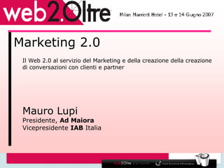 Marketing 2.0 Il Web 2.0 al servizio del Marketing e della creazione della creazione di conversazioni con clienti e partner Mauro Lupi Presidente,  Ad Maiora Vicepresidente  IAB  Italia 