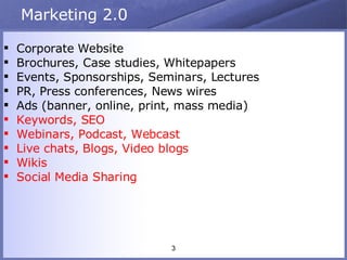 Marketing 2.0 Corporate Website Brochures, Case studies, Whitepapers Events, Sponsorships, Seminars, Lectures PR, Press conferences, News wires Ads (banner, online, print, mass media) Keywords, SEO Webinars, Podcast, Webcast Live chats, Blogs, Video blogs Wikis Social Media Sharing 