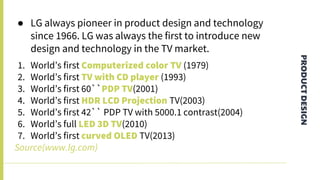 PRODUCTDESIGN
● LG always pioneer in product design and technology
since 1966. LG was always the first to introduce new
design and technology in the TV market.
1. World’s first Computerized color TV (1979)
2. World’s first TV with CD player (1993)
3. World’s first 60``PDP TV(2001)
4. World’s first HDR LCD Projection TV(2003)
5. World’s first 42`` PDP TV with 5000.1 contrast(2004)
6. World’s full LED 3D TV(2010)
7. World’s first curved OLED TV(2013)
Source(www.lg.com)
 