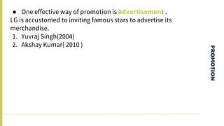 PROMOTION
● One effective way of promotion is Advertisement .
LG is accustomed to inviting famous stars to advertise its
merchandise.
1. Yuvraj Singh(2004)
2. Akshay Kumar( 2010 )
 