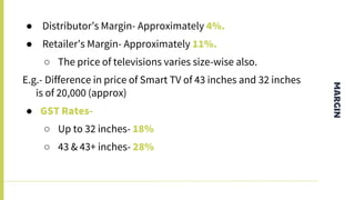 MARGIN
● Distributor’s Margin- Approximately 4%.
● Retailer’s Margin- Approximately 11%.
○ The price of televisions varies size-wise also.
E.g.- Difference in price of Smart TV of 43 inches and 32 inches
is of 20,000 (approx)
● GST Rates-
○ Up to 32 inches- 18%
○ 43 & 43+ inches- 28%
 