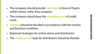 RECOMMENDATIONS
• The company should provide cash back in form of Paytm
wallet money rather than coupons.
• The company should bear the swapping cost of credit
cards.
• Targets should be decided in accordance with the market
and business condition.
• Balanced strategies for online stores and distributors
• The credit period kept for distributors should be flexible.
 