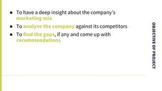 OBJECTIVEOFPROJECT
● To have a deep insight about the company’s
marketing mix
● To analyse the company against its competitors
● To find the gaps, if any and come up with
recommendations
 