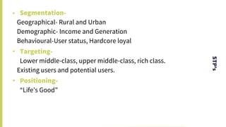 STP’s
• Segmentation-
Geographical- Rural and Urban
Demographic- Income and Generation
Behavioural-User status, Hardcore loyal
• Targeting-
Lower middle-class, upper middle-class, rich class.
Existing users and potential users.
• Positioning-
“Life’s Good”
 