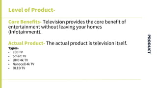 PRODUCT
Level of Product-
Core Benefits- Television provides the core benefit of
entertainment without leaving your homes
(Infotainment).
Actual Product- The actual product is television itself.
Types-
• LED TV
• Smart TV
• UHD 4k TV
• Nanocell 4k TV
• OLED TV
 