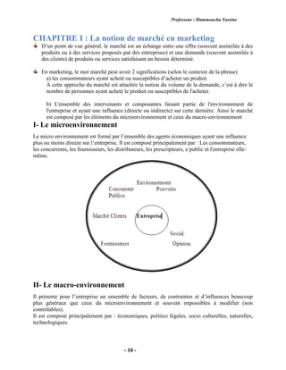 Professeur : Hammoucha Yassine
- 10 -
CHAPITRE I : La notion de marché en marketing
D’un point de vue général, le marché est un échange entre une offre (souvent assimilée à des
produits ou à des services proposés par des entreprises) et une demande (souvent assimilée à
des clients) de produits ou services satisfaisant un besoin déterminé.
En marketing, le mot marché peut avoir 2 significations (selon le contexte de la phrase)
a) les consommateurs ayant acheté ou susceptibles d’acheter un produit.
A cette approche du marché est attachée la notion du volume de la demande, c’est à dire le
nombre de personnes ayant acheté le produit ou susceptibles de l'acheter.
b) L'ensemble des intervenants et composantes faisant partie de l'environnement de
l'entreprise et ayant une influence (directe ou indirecte) sur cette dernière. Ainsi le marché
est composé par les éléments du microenvironnement et ceux du macro-environnement
I- Le microenvironnement
Le micro environnement est formé par l’ensemble des agents économiques ayant une influence
plus ou moins directe sur l’entreprise. Il est composé principalement par : Les consommateurs,
les concurrents, les fournisseurs, les distributeurs, les prescripteurs, e public et l'entreprise elle-
même.
II- Le macro-environnement
Il présente pour l’entreprise un ensemble de facteurs, de contraintes et d’influences beaucoup
plus généraux que ceux du microenvironnement et souvent impossibles à modifier (non
contrôlables).
Il est composé principalement par : économiques, politico légales, socio culturelles, naturelles,
technologiques.
 