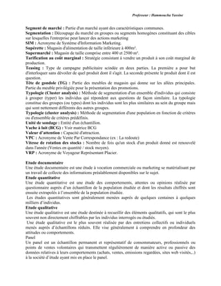 Professeur : Hammoucha Yassine
Segment de marché : Partie d'un marché ayant des caractéristiques communes.
Segmentation : Découpage du marché en groupes ou segments homogènes constituant des cibles
sur lesquelles l'entreprise peut lancer des actions marketing
SIM : Acronyme de Système d'Information Marketing.
Supérette : Magasin d'alimentation de taille inférieure à 400m².
Supermarché : Magasin de taille comprise entre 400 et 2500 m².
Tarification au coût marginal : Stratégie consistant à vendre un produit à son coût marginal de
production.
Teasing : Type de campagne publicitaire scindée en deux parties. La première a pour but
d'interloquer sans dévoiler de quel produit dont il s'agit. La seconde présente le produit dont il est
question.
Tête de gondole (TG) : Partie des meubles de magasin qui donne sur les allées principales.
Partie du meuble privilégiée pour la présentation des promotions.
Typologie (Cluster analysis) : Méthode de segmentation d'un ensemble d'individus qui consiste
à grouper (typer) les individus qui répondent aux questions de façon similaire. La typologie
constitue des groupes (ou types) dont les individus sont les plus similaires au sein du groupe mais
qui sont nettement différents des autres groupes.
Typologie (cluster analysis) : Méthode de segmentation d'une population en fonction de critères
ou d'ensemble de critères prédéfinis.
Unité de sondage : Entité d'un échantillon.
Vache à lait (BCG) : Voir matrice BCG
Valeur d’attention : Capacité d'attraction.
VPC : Acronyme de Vente Par Correspondance (ex : La redoute)
Vitesse de rotation des stocks : Nombre de fois qu'un stock d'un produit donné est renouvelé
dans l'année (Ventes en quantité / stock moyen).
VRP : Acronyme de Voyageur Représentant Placier.
Etude documentaire
Une étude documentaire est une étude à vocation commerciale ou marketing se matérialisant par
un travail de collecte des informations préalablement disponibles sur le sujet.
Etude quantitative
Une étude quantitative est une étude des comportements, attentes ou opinions réalisée par
questionnaire auprès d’un échantillon de la population étudiée et dont les résultats chiffrés sont
ensuite extrapolés à l’ensemble de la population étudiée.
Les études quantitatives sont généralement menées auprès de quelques centaines à quelques
milliers d’individus.
Etude qualitative
Une étude qualitative est une étude destinée à recueillir des éléments qualitatifs, qui sont le plus
souvent non directement chiffrables par les individus interrogés ou étudiés.
Une étude qualitative est le plus souvent réalisée par des entretiens collectifs ou individuels
menés auprès d’échantillons réduits. Elle vise généralement à comprendre en profondeur des
attitudes ou comportements.
Panel
Un panel est un échantillon permanent et représentatif de consommateurs, professionnels ou
points de ventes volontaires qui transmettent régulièrement de manière active ou passive des
données relatives à leurs comportements (achats, ventes, emissions regardées, sites web visités,..)
à la société d’étude ayant mis en place le panel.
 