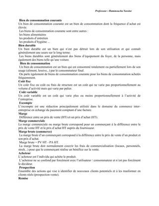 Professeur : Hammoucha Yassine
Bien de consommation courante
Un bien de consommation courante est un bien de consommation dont la fréquence d’achat est
élevée.
Les biens de consommation courante sont entre autres :
les biens alimentaires
les produits d’entretien
les produits d’hygiène ...
Bien durable
Un bien durable est un bien qui n’est pas détruit lors de son utilisation et qui connaît
généralement une usure sur le long terme.
Les biens durables sont généralement des biens d’équipement du foyer, de la personne, mais
également des biens telle qu’une voiture.
Bien de consommation
Un bien de consommation est un bien qui est consommé totalement ou partiellement lors de son
usage (aliment, lessive,..) par le consommateur final.
On parle également de biens de consommation courante pour les biens de consommation achetés
fréquemment.
Coût fixe
Un coût fixe ou coût ou frais de structure est un coût qui ne varie pas proportionnellement au
volume d’activité mais qui varie par palier.
Coût variable
Un coût variable est un coût qui varie plus ou moins proportionnellement à l’activité de
l’entreprise.
Escompte
L’escompte est une réduction principalement utilisée dans le domaine du commerce inter-
entreprise en échange du paiement comptant d’une facture.
Marge
Différence entre un prix de vente (HT) et un prix d’achat (HT).
Marge commerciale
La marge commerciale ou marge brute correspond pour un commerçant à la différence entre le
prix de vente HT et le prix d’achat HT auprès du fournisseur.
Marge brute (commerce)
La marge brute d’un commerçant correspond à la différence entre le prix de vente d’un produit et
son prix d’achat.
Marge brute = PV HT - PA HT.
La marge brute doit normalement couvrir les frais de commercialisation (locaux, personnels,
stock...) pour que le commerçant réalise un bénéfice sur la vente.
Acheteur
L’acheteur est l’individu qui achète le produit.
L’acheteur ne se confond par forcément avec l’utilisateur / consommateur et n’est pas forcément
le décideur.
Prospection
Ensemble des actions qui vise à identifier de nouveaux clients potentiels et à les tranformer en
clients réels (prospection-vente).
Remise
 