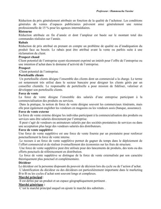 Professeur : Hammoucha Yassine
Réduction du prix généralement attribuée en fonction de la qualité de l’acheteur. Les conditions
générales de ventes d’espaces publiictaires prévoient ainsi généralement une remise
professionnelle de 15 % pour les agences intermédiaires.
Ristourne
Réduction attribuée en fin d’année et dont l’ampleur est basée sur le montant total des
commandes réalisées sur l’année.
Rabais
Réduction de prix attribué en prenant en compte un problème de qualité ou d’inadéquation du
produit face au besoin. Le rabais peut être attribué avant la vente ou parfois suite à une
réclamation du client.
Prospect chaud
Client potentiel de l’entreprise ayant récemment exprimé un intérêt pour l’offre de l’entreprise ou
une intention d’achat dans le domaine d’activité de l’entreprise.
Prospect
Client potentiel de l’entreprise.
Portefeuille clients
Un portefeuille clients désigne l’ensemble des clients dont un commercial a la charge. Le terme
est notamment très utilisé dans le secteur bancaire pour désigner les clients gérés par un
conseiller clientèle. Le responsable de portefeuille a pour mission de fidéliser, valoriser et
développer son portefeuille clients.
Force de vente
La force de vente désigne l’ensemble des salariés d’une entreprise participant à la
commercialisation des produits ou services.
Dans la pratique, la notion de force de vente désigne souvent les commerciaux itinérants, mais
elle peut également englober les vendeurs en magasins ou les vendeurs assis (banque, assurance).
Force de vente externe
La force de vente externe désigne les individus participant à la commercialisation des produits ou
services sans être salariés directement par l’entreprise.
Il peut s’agir de vendeurs ou animateurs salariés par des sociétés prestataires de services ou dans
une acceptation plus large des vendeurs salariés des distributeurs.
Force de vente supplétive
Une force de vente supplétive est une force de vente fournie par un prestataire pour renforcer
ponctuellement la force de vente interne.
Le recours à un force de vente supplétive permet de gagner du temps dans le déploiement de
l’effort commercial et de réaliser éventuellement des économies sur les frais de structure.
Une force de vente supplétive peut être utilisée pour des lancements de produits, des tests ou des
efforts ponctuels de référencement en distribution.
La force de vente supplétive se distingue de la force de vente externalisée par son caractère
théoriquement plus ponctuel et complémentaire.
Décideur
Le décideur est la personne disposant du pouvoir de décision lors du cycle ou de l’action d’achat.
L’identification du décideur ou des décideurs est particulièrement importante dans le marketing
B to B ou les cycles d’achat sont souvent longs et complexes.
Marché principal :
Il est défini par un produit et un espace géographiquement pertinent .
Marché générique :
C’est le marché principal auquel on ajoute le marché des substituts .
 