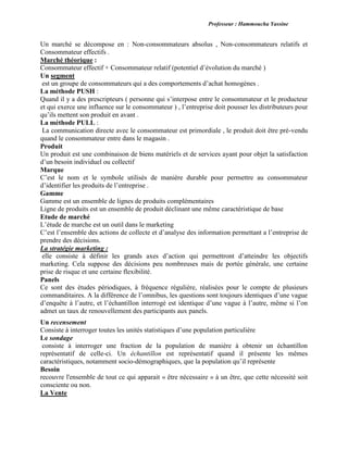 Professeur : Hammoucha Yassine
Un marché se décompose en : Non-consommateurs absolus , Non-consommateurs relatifs et
Consommateur effectifs .
Marché théorique :
Consommateur effectif + Consommateur relatif (potentiel d’évolution du marché )
Un segment
est un groupe de consommateurs qui a des comportements d’achat homogènes .
La méthode PUSH :
Quand il y a des prescripteurs ( personne qui s’interpose entre le consommateur et le producteur
et qui exerce une influence sur le consommateur ) , l’entreprise doit pousser les distributeurs pour
qu’ils mettent son produit en avant .
La méthode PULL :
La communication directe avec le consommateur est primordiale , le produit doit être pré-vendu
quand le consommateur entre dans le magasin .
Produit
Un produit est une combinaison de biens matériels et de services ayant pour objet la satisfaction
d’un besoin individuel ou collectif
Marque
C’est le nom et le symbole utilisés de manière durable pour permettre au consommateur
d’identifier les produits de l’entreprise .
Gamme
Gamme est un ensemble de lignes de produits complémentaires
Ligne de produits est un ensemble de produit déclinant une même caractéristique de base
Etude de marché
L’étude de marche est un outil dans le marketing
C’est l’ensemble des actions de collecte et d’analyse des information permettant a l’entreprise de
prendre des décisions.
La stratégie marketing :
elle consiste à définir les grands axes d’action qui permettront d’atteindre les objectifs
marketing. Cela suppose des décisions peu nombreuses mais de portée générale, une certaine
prise de risque et une certaine flexibilité.
Panels
Ce sont des études périodiques, à fréquence régulière, réalisées pour le compte de plusieurs
commanditaires. A la différence de l’omnibus, les questions sont toujours identiques d’une vague
d’enquête à l’autre, et l’échantillon interrogé est identique d’une vague à l’autre, même si l’on
admet un taux de renouvellement des participants aux panels.
Un recensement
Consiste à interroger toutes les unités statistiques d’une population particulière
Le sondage
consiste à interroger une fraction de la population de manière à obtenir un échantillon
représentatif de celle-ci. Un échantillon est représentatif quand il présente les mêmes
caractéristiques, notamment socio-démographiques, que la population qu’il représente
Besoin
recouvre l'ensemble de tout ce qui apparait « être nécessaire » à un être, que cette nécessité soit
consciente ou non.
La Vente
 