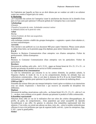 Professeur : Hammoucha Yassine
Est l'opération par laquelle un bien ou un droit détenu par un vendeur est cédé à un acheteur
contre une somme d’argent (prix de vente).
le Marketing
est l’ensemble des actions de l’entreprise visant la satisfaction des besoins de la clientèle d’une
part et d’une autre part optimiser l’efficacité globale de l’entreprise face a son marché
Achalandage
Clientele.
Clientèle d’un point de vente. Achalander consiste à attirer
le chaland (client) sur le point de vente.
Achat
Buying.
Action d’acheter, de faire une acquisition.
segmentation
cette technique consiste a établir des groupes homogènes « segments » quant a leurs attentes et ;
ou leurs caractéristiques.
Accroche
Titre destiné à une publicité ou à un document MD pour capter l'attention. Phrase courte placée
au début d'une lettre, sur la première page d'un dépliant, pour attirer l'attention du lecteur.
B to B
Business to Business Communication d'une entreprise vers d'autres entreprises. Fichier de
professionnels ; fichier d'entreprises
B to C
Business to Consumer Communication d'une entreprise vers les particuliers. Fichier de
particuliers
Brochure
Document de mailing, asile colis... de 8, 12,16... pages au format fermé de 10 x 21, 15 x 21... et
broché qui présente un produit ou un service et l'offre commerciale.
Comportement d’un consommateur
Ce sont les informations qui concerne le ou les centres d'intérêts, les produits achetés, la
fréquence d'achat, le mode de vie, le ou les comportements d'achat, les attitudes face aux
sollicitations commerciales... Que ce soit dans le domaine du B to B ou du Grand Public, ces
informations sont capitales pour optimiser les performances des actions de marketing direct.
CRM ou GRC :
Ensemble des actions faites par une marque/entreprise visant à gérer sa relation et ses interactions
avec ses clients. Expression « fourre-tout » qui recouvre un ensemble de disciplines très
différentes.
Dépliant
Document de mailing, encart-presse, asile colis... au format fermé 10 x 21, 15 x 21... plié en 2, en
3..., en deux, trois couleurs ou en quadri- chromie qui présente le produit et l'offre commerciale.
Echantillon représentatif
Sélection d'une cible en vue de la réalisation d'un test selon des critères démographiques, de
profils, de goûts, de comportements... d'une population qui serait susceptible de répondre
favorablement à une offre. En général, la sélection d'un échantillon représentatif doit être
aléatoire. C'est-à-dire, on extrait une adresse sur deux, trois, dix... selon le nombre recherché pour
effectuer le test et de préférence par type de segment (taille, activité...) pour les entreprises, (âge,
C.S.P...) pour le grand public.
Fichier
 