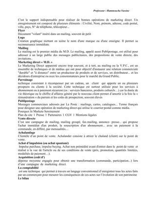 Professeur : Hammoucha Yassine
C'est le support indispensable pour réaliser de bonnes opérations de marketing direct. Un
enregistrement est composé de plusieurs éléments : Civilité, Nom, prénom, adresse, code postal,
ville, pays, N° de téléphone, télécopieur...
Flyer
Document "volant" inséré dans un mailing, souvent de petit
Logo
Création graphique mettant en scène le nom d'une marque ou d'une enseigne. Il permet sa
reconnaisance immédiate.
Mailing
Le mailing est le premier média du M.D. Le mailing, appelé aussi Publipostage, est utilisé pour
adresser à un large public des messages publicitaires, des propositions de vente directe, des
invitations..
Marketing direct « M.D. »
Le Marketing Direct apparenté encore trop souvent, et à tort, au mailing ou la V.P.C., est un
ensemble de techniques et de médias qui ont pour objectif d'instaurer une relation commerciale
"durable" et "à distance" entre un producteur de produits et de services, un distributeur... et les
décideurs d'entreprise ou avec les consommateurs pour le marché du Grand Public.
Parrainage
technique consistant à récompenser par un cadeau, un client qui apporte un ou plusieurs
prospects ou clients à la société. Cette technique est surtout utilisée pour les services à
abonnement ou à paiement récurrent (ex : services bancaires, produits culturels…) car la durée de
vie théorique ou le chiffre d’affaires généré par le nouveau client permet d’amortir à la fois la «
rémunération » du parrain et les coûts de prospection, souvent élevés
Publipostage
Messages commerciaux adressés par La Poste : mailings, cartes, catalogues... Terme français
pour désigner une opération de marketing direct qui utilise le courrier postal comme média.
Pourquoi Je Markete Sereinement
Plan du site l Presse l Partenaires l CGV l Mentions légales
Vente directe
C'est une campagne de mailing, mailing groupé, fax-mailing, annonce- presse... qui propose
l'achat immédiat d'un produit, la souscription d'un abonnement... avec un paiement à la
commande, en différé, par mensualités....
Achalandage
Clientèle d’un point de vente. Achalander consiste à attirer le chaland (client) sur le point de
vente.
Achat d’impulsion (ou achat spontané)
Impulse purchase, impulse buying. Achat non prémédité avant d'entrer dans le point de vente et
réalisé à la vue de l'article ou de ses conditions de vente (prix, promotion, quantités limitées,
modalités de paiement…).
Acquisition (coût d')
dépense moyenne engagée pour obtenir une transformation (commande, participation...) lors
d’une campagne de marketing direct.
La comptabilité
est une technique qui permet à travers un langage conventionnel d’enregistrer tous les actes faits
par un commerçant pour mesurer les conséquences de ces actes sur l’évolution de son patrimoine
Le bilan
 