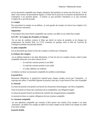 Professeur : Hammoucha Yassine
est un document comptable que chaque entreprise doit produire au moins une fois par an , il doit
obéir à des normes de présentation légales Le bilan fait le point sur la situation du patrimoine de
l’entreprise à un moment donné , il résume ce que possède l’entreprise et ce qui constitue
l’origine de ce qu’elle possède
Le compte
Par convention le compte est un tableau , le coté gauche du compte est réservé aux emplois et le
coté droit aux ressources
Imputation
L'inscription d'un mouvement comptable( une somme ) au débit ou au crédit d'un compte
LE CPC : le Compte des Produits et Charges
Est un état de synthèse comme le bilan qui décrit en terme de produits et de charges les
composantes du résultat final .Le C.P.C constitue en quelque sorte le film de l’activité de
l’entreprise pendant une période donnée
Le plan comptable
Est un document qui donne la liste des comptes à utiliser par l’entreprise.
La balance des comptes
est un tableau donnant à une date déterminée, la liste de tous les comptes classés, selon le plan
comptable marocain, avec pour chacun d’eux :
- Le total des sommes portées à son débit
- Le total des sommes portées à son crédit
- Le solde, débiteur ou créditeur
La balance est donc un document comptable de synthèse et périodique
le grand-livre
Document obligatoire, le grand-livre reprend pour chaque compte ouvert par l’entreprise , il
regroupe par nature ,l’ensemble figurant au journal, mais qui n’a pas besoin d’etre coté et paraphé
Le Journal
La tenue du journal correspond à un besoin de classement chronologique des faits comptables
Tenir le journal est l'aune des contraintes de la comptabilité, une obligation légale
La tenue du journal fournit un élément de contrôle des enregistrements comptables
Le journal est donc un registre obligatoire de tout système comptable
Le virement comptable
est une opération comptable qui consiste à faire passer une somme d’un compte à un autre
.Autrement , du débit d’un compte au débit d’un autre compte ou du crédit d’un compte au crédit
d’un autre compte .
la partie double
 