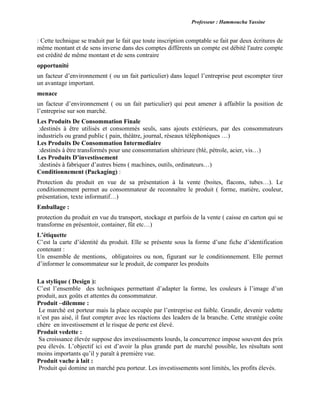 Professeur : Hammoucha Yassine
: Cette technique se traduit par le fait que toute inscription comptable se fait par deux écritures de
même montant et de sens inverse dans des comptes différents un compte est débité l'autre compte
est crédité de même montant et de sens contraire
opportunité
un facteur d’environnement ( ou un fait particulier) dans lequel l’entreprise peut escompter tirer
un avantage important.
menace
un facteur d’environnement ( ou un fait particulier) qui peut amener à affaiblir la position de
l’entreprise sur son marché.
Les Produits De Consommation Finale
:destinés à être utilisés et consommés seuls, sans ajouts extérieurs, par des consommateurs
industriels ou grand public ( pain, théâtre, journal, réseaux téléphoniques …)
Les Produits De Consommation Intermediaire
:destinés à être transformés pour une consommation ultérieure (blé, pétrole, acier, vis…)
Les Produits D’investissement
:destinés à fabriquer d’autres biens ( machines, outils, ordinateurs…)
Conditionnement (Packaging) :
Protection du produit en vue de sa présentation à la vente (boites, flacons, tubes…). Le
conditionnement permet au consommateur de reconnaître le produit ( forme, matière, couleur,
présentation, texte informatif…)
Emballage :
protection du produit en vue du transport, stockage et parfois de la vente ( caisse en carton qui se
transforme en présentoir, container, fût etc…)
L’étiquette
C’est la carte d’identité du produit. Elle se présente sous la forme d’une fiche d’identification
contenant :
Un ensemble de mentions, obligatoires ou non, figurant sur le conditionnement. Elle permet
d’informer le consommateur sur le produit, de comparer les produits
La stylique ( Design ):
C’est l’ensemble des techniques permettant d’adapter la forme, les couleurs à l’image d’un
produit, aux goûts et attentes du consommateur.
Produit –dilemme :
Le marché est porteur mais la place occupée par l’entreprise est faible. Grandir, devenir vedette
n’est pas aisé, il faut compter avec les réactions des leaders de la branche. Cette stratégie coûte
chère en investissement et le risque de perte est élevé.
Produit vedette :
Sa croissance élevée suppose des investissements lourds, la concurrence impose souvent des prix
peu élevés. L’objectif ici est d’avoir la plus grande part de marché possible, les résultats sont
moins importants qu’il y paraît à première vue.
Produit vache à lait :
Produit qui domine un marché peu porteur. Les investissements sont limités, les profits élevés.
 