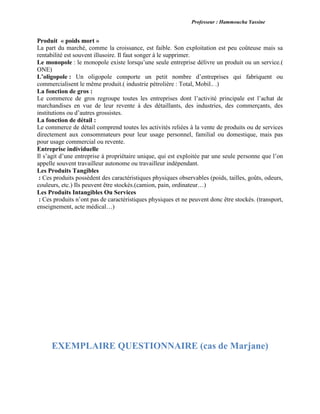 Professeur : Hammoucha Yassine
Produit « poids mort »
La part du marché, comme la croissance, est faible. Son exploitation est peu coûteuse mais sa
rentabilité est souvent illusoire. Il faut songer à le supprimer.
Le monopole : le monopole existe lorsqu’une seule entreprise délivre un produit ou un service.(
ONE)
L’oligopole : Un oligopole comporte un petit nombre d’entreprises qui fabriquent ou
commercialisent le même produit.( industrie pétrolière : Total, Mobil.. .)
La fonction de gros :
Le commerce de gros regroupe toutes les entreprises dont l’activité principale est l’achat de
marchandises en vue de leur revente à des détaillants, des industries, des commerçants, des
institutions ou d’autres grossistes.
La fonction de détail :
Le commerce de détail comprend toutes les activités reliées à la vente de produits ou de services
directement aux consommateurs pour leur usage personnel, familial ou domestique, mais pas
pour usage commercial ou revente.
Entreprise individuelle
Il s’agit d’une entreprise à propriétaire unique, qui est exploitée par une seule personne que l’on
appelle souvent travailleur autonome ou travailleur indépendant.
Les Produits Tangibles
: Ces produits possèdent des caractéristiques physiques observables (poids, tailles, goûts, odeurs,
couleurs, etc.) Ils peuvent être stockés.(camion, pain, ordinateur…)
Les Produits Intangibles Ou Services
: Ces produits n’ont pas de caractéristiques physiques et ne peuvent donc être stockés. (transport,
enseignement, acte médical…)
EXEMPLAIRE QUESTIONNAIRE (cas de Marjane)
 