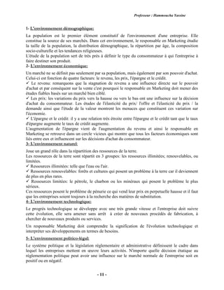 Professeur : Hammoucha Yassine
- 11 -
1- L'environnement démographique:
La population est le premier élément constitutif de l'environnement d'une entreprise. Elle
constitue la source de ses marchés. Dans cet environnement, le responsable en Marketing étudie
la taille de la population, la distribution démographique, la répartition par âge, la composition
socio-culturelle et les tendances religieuses.
L'étude de la population sert de très près à définir le type du consommateur à qui l'entreprise à
faire destiner son produit.
2- L'environnement économique:
Un marché ne se définit pas seulement par sa population, mais également par son pouvoir d'achat.
Celui-ci est fonction de quatre facteurs: le revenu, les prix, l'épargne et le crédit.
 Le revenu: remarquons que la stagnation de revenu a une influence directe sur le pouvoir
d'achat et par conséquent sur la vente c'est pourquoi le responsable en Marketing doit mener des
études fiables basés sur un marché bien ciblé.
 Les prix: les variations du prix vers la hausse ou vers le bas ont une influence sur la décision
d'achat du consommateur. Les études de l'élasticité du prix/ l'offre et l'élasticité du prix / la
demande ainsi que l'étude de la valeur montrent les menaces que constituent ces variation sur
l'économie.
 L'épargne et le crédit: il y a une relation trés étroite entre l'épargne et le crédit tant que le taux
d'épargne augmente le taux de crédit augmente.
L'augmentation de l'épargne vient de l'augmentation du revenu et ainsi le responsable en
Marketing se retrouve dans un cercle vicieux qui montre que tous les facteurs économiques sont
liés entre eux et influencent sur les décisions d'achat du consommateur.
3- L'environnement naturel:
Joue un grand rôle dans la répartition des ressources de la terre.
Les ressources de la terre sont répartit en 3 groupes: les ressources illimitées; renouvelables, ou
limitées.
 Ressources illimitées: telle que l'eau ou l'air.
 Ressources renouvelables: forêts et cultures qui posent un problème à la terre car il deviennent
de plus en plus rares.
 Ressources limitées: le pétrole, le charbon ou les minéraux qui posent le ptoblème le plus
sérieux.
Ces ressources posent le problème de pénurie ce qui vend leur prix en perpetuelle hausse et il faut
que les entreprises soient toujours à la recherche des matières de substitution.
4- L'environnement technologique:
Le progrès technologique se développe avec une très grande vitesse et l'entreprise doit suivre
cette évolution, elle sera amener sans arrêt à créer de nouveaux procédés de fabrication, à
chercher de nouveaux produits ou services.
Un responsable Marketing doit comprendre la signification de l'évolution technologique et
interpréter ses développements en termes de besoins.
5- L'environnement politico-légal:
Le système politique et la législation réglementaire et administrative définissent le cadre dans
lequel les entreprises mettent en œuvre leurs activités. N'importe quelle décision étatique au
réglementation politique peut avoir une influence sur le marché normale de l'entreprise soit en
positif ou en négatif.
 
