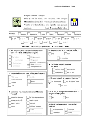 Professeur : Hammoucha Yassine
TOUTES LES REPONSES DOIVENT ETRE SPONTANEES
1- En moyenne, tous les combien venez-vous
faire vos achats à Marjane Tanger ?
2- comment êtes-vous venu à Marjane Tanger ?
3- Comment êtes-vous informés sur Marjane
Tanger?
7- Si oui, le prospectus vous incite-il à
fréquenter Marjane ?
Oui Non
Bonjour Madame, Monsieur
Dans le but de mieux vous satisfaire, votre magasin
Marjane réalise une étude pour mieux cerner vos attentes.
Veuillez avoir l’amabilité de nous répondre à ces quelques
questions. Merci de votre collaboration.
MardiSamedi Dimanche Lundi Mercredi JeudiJournées Vendredi
21-22 H
20-21 H
19-20 H
18-19 H
17-18 H
16-17 H
15-16 H
14-15 H
13-14 H
12-13 H
11-12 H
10-11 H
9-10 H
Rarement (- d’une fois/mois)
Préciser ……………
Tous les jours 2 fois par semaine
1 fois par mois
C’est la première fois
2 à 3 fois par semaine
3 fois par mois
1 fois par semaine
------------------------
Autres
A pieds
Taxi
Autobus
Vélo- Moto
Voiture personnelle
Autres
------------------------
Prospectus / dépliants Sur place, dans le magasin
Bouche à oreille
Télévision
Affichage / panneaux
Prospectus AL FAÏZ
Presse
Radio – Médi 1
4- Disposez-vous de la carte AL FAÏZ ?
Ne connaît pas
NONOUI
5- SI Oui, depuis combien
de temps ?
3 mois et moins
De 4 à 6 mois Plus d’1 ans
6 mois à 1 ans
6- Recevez-vous le prospectus Marjane ?
Non, jamais
Oui, de temps en tempsOui, régulièrement
8- Quelle est la raison de votre visite à
Marjane ?
Promenade
Achats personnels Découverte
Autres
-----------------------
--
 