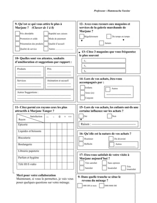 Professeur : Hammoucha Yassine
Rayons
Épicerie
Liquides et boissons
Biscuiterie
Boulangerie
Librairie papeterie
Parfum et hygiène
Télé HI fi vidéo
17- Etes-vous satisfait de votre visite à
Marjane aujourd’hui ?
Très
insatisfait
15- Lors de vos achats, les enfants ont-ils une
certaine influence sur les achats ?
Oui Non
14- Lors de vos achats, êtes-vous
accompagnés par :
Enfants
Amis (es)
Conjoint
12- Avez-vous recours aux magasins et
services de la galerie marchande de
Marjane ?
De temps en tempsRégulièrement
9- Qu’est ce qui vous attire le plus à
Marjane ? (Classer de 1 à 8)
Rapidité aux caisses
Mode de paiement
paiement
Qualité d’accueil
Autres …………………..Qualité de service
Présentation des produits
Promotion et solde
Prix abordable
10- Quelles sont vos attentes, souhaits
d’amélioration et suggestions par rapport :
Produits
----------------------------
----------------------------
Prix
----------------------------
----------------------------
Animation et accueil
----------------------------
----------------------------
Services
----------------------------
----------------------------
Autres Suggestions :
---------------------------------------------------------------
---------------------------------------------------------------
11- Citez parmi ces rayons ceux les plus
attractifs à Marjane Tanger ?
-- - 0 + ++Satisfaction
Rayon
Jamais
13- Citez 3 magasins que vous fréquentez
le plus souvent
3-
2-
1-
Autres
------------------------
Raison : -------------------------------------------
16- Qu’elle est la nature de vos achats ?
Réfléchi
Routinier De diversité
Autres
---------------------------
--
Insatisfait
Sans opinion
Satisfait
Très satisfait
Meri pour votre collaboration
Maintenant, si vous le permettez, je vais vous
poser quelques questions sur votre ménage.
9- Dans quelle tranche se situe le
revenu du ménage ?
1000 DH et mois 5000-8000 DH
 