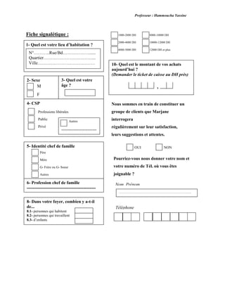 Professeur : Hammoucha Yassine
Fiche signalétique :
1- Quel est votre lieu d’habitation ?
2- Sexe
N°………..Rue/Bd………………......
Quartier……………………………...
Ville…………………………………
3- Quel est votre
âge ?M
F
4- CSP
Professions libérales
Public
Privé
Autres
------------------------
5- Identité chef de famille
Père
Mère
G- Frère ou G- Soeur
Autres
6- Profession chef de famille
-----------------------------------------------
8- Dans votre foyer, combien y a-t-il
de...
8.1- personnes qui habitent
8.2- personnes qui travaillent
8.3- d’enfants
-----
1000-2000 DH
2000-4000 DH
4000-5000 DH
8000-10000 DH
10000-12000 DH
12000 DH et plus
10- Quel est le montant de vos achats
aujourd’hui ?
(Demander le ticket de caisse au DH près)
,
Nous sommes en train de constituer un
groupe de clients que Marjane
interrogera
régulièrement sur leur satisfaction,
leurs suggestions et attentes.
Voudriez-vous faire partie de ce groupe ?NONOUI
Pourriez-vous nous donner votre nom et
votre numéro de Tél. où vous êtes
joignable ?
Nom, Prénom
………………………………………………………………..
Téléphone
 