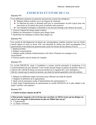 Professeur : Hammoucha Yassine
EXERCICES ET ETUDE DE CAS
Exercice N°1
Voici différentes situations ou questions que peuvent se poser des entreprises :
Madame Dubois souhaite ouvrir un magasin de vêtements
Un fabricant de jouets se demande quel prix le consommateur est prêt à payer pour une
innovation sur la matière des jouets en peluche (anti-acariens)
Une entreprise fromagère se demande si son nouveau fromage a des chances de succès.
1- Trouver l’objectif de chaque étude à réaliser
2- Déduire les informations à collecter pour chaque étude
3- Rechercher les techniques à utiliser dans chaque cas
Exercice N°2
Une société de développement de photos par correspondance souhaite contacter tous les clients
inactifs depuis six mois au moins. Elle vous demande de réaliser une lettre accompagnée d’un
questionnaire d’une dizaine de questions pour cerner les raisons de leur absence d’envoi.
1- Réaliser la lettre
2- Rédiger le questionnaire
3- Indiquer quelle méthode d’administration a été choisi. Présenter ses avantages et ses
inconvénients
4- Préciser quelles sont les limites de l’enquête
Exercice N°3
La société EDUJEUX, située à Casablanca a comme activité principale la production et la
commercialisation de jeux éducatifs. Cette société aimerait élargir sa gamme de produits. Dans ce
contexte elle a décidé de lancer un nouveau produit sur le segment des « jeux intelligents ».
Afin de s’assurer que le marché est porteur, une étude de marché quantitative doit être réalisée.
1- Indiquer les différentes étapes nécessaires pour effectuer une étude de marché
2- Rappeler la définition de la segmentation
3- Quels sont les principaux modes d’administration des questionnaires ? (
4- Quel mode d’administration du questionnaire la société EDUJEUX est le plus adapté à son
projet ? justifier votre réponse ?
Exercice N°4
1- Choisir la bonne réponse du QCM
a-Mon premier magasin a été en France par carrefour en 1963.le terme qui me désigne est
réservé aux magasins d’alimentation de plus de 2500m².Qui suis-je?
 L’hypermarché
 La chaine volontaire

 