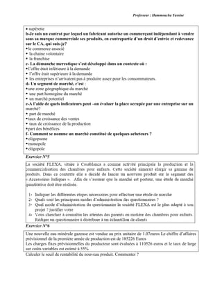 Professeur : Hammoucha Yassine
supérette
b-Je suis un contrat par lequel un fabricant autorise un commerçant indépendant à vendre
sous sa marque commerciale ses produits, en contrepartie d’un droit d’entrée et redevance
sur le CA, qui suis-je?
le commerce associé
 la chaine volontaire
 la franchise
c- La démanche mercatique s’est développé dans un contexte où :
l’offre était inférieure à la demande
 l’offre était supérieure à la demande
 les entreprises n’arrivaient pas à produire assez pour les consommateurs.
d- Un segment de marché, c’est :
une zone géographique du marché
 une part homogène du marché
 un marché potentiel
e-A l’aide de quels indicateurs peut –on évaluer la place occupée par une entreprise sur un
marché?
 part de marché
taux de croissance des ventes
 taux de croissance de la production
part des bénéfices
f- Comment se nomme un marché constitué de quelques acheteurs ?
oligopsone
monopole
oligopole
Exercice N°5

Exercice N°6
Une nouvelle eau minérale gazeuse est vendue au prix unitaire de 1.07euros Le chiffre d’affaires
prévisionnel de la première année de production est de 185226 Euros
Les charges fixes prévisionnelles du producteur sont évaluées à 110526 euros et le taux de large
sur coûts variables est estimé à 55%
Calculer le seuil de rentabilité du nouveau produit. Commenter ?
 