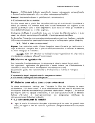 Professeur : Hammoucha Yassine
- 12 -
Exemple 1 : Si l'Etat décide de limiter les crédits, les banques vont augmenter les taux d'intérêts
et diminue le volume des crédits et les entreprises vont manquer de liquidités.
Exemple 2: Les nouvelles lois sur la qualité (normes communautaires)
6- L'environnement socio-culturelle:
Tout être humain naît et grandit dans une culture qui forge ses relations avec les autres et le
monde qui l'entoure. Les membres d'une même société entretiennent des croyances et des
opinions qui n'ont pas toutes la même importance il existe aussi des valeurs qui constituent le
noyau de l'appartenance à une société à un groupe.
L'entreprise est obligée de se confronter à des gens provenant de différentes cultures et à des
valeurs qui orientent inconsciemment les attitudes et les comportements quotidiens.
En dernier lieu l'interaction entre une entreprise et son environnement peut s'analyser à partir des
différentes relations qualitatives et quantitatives qui unissent les éléments du système Marketing.
N .B - Définir le méso- environnement?
Réponse: Il est constitué de tous les éléments du système productif et social qui conditionnent le
degré de liberté de l'entreprise dans sa prise de décision commerciale. C'est le D.A.S: Domaine
d'Activité Stratégique de l'Entreprise.
Exemple : l’état peut influencer sur l’entreprise avec l’augmentation des taxes dans la
prise de décision stratégique telle que l’investissement.
III- Menaces et opportunités
Pour l’entreprise, l’environnement peut être une source de menaces comme d’opportunités.
Les opportunités représentent des possibilités d’actions offertes par l’environnement à
l’entreprise, s’inscrivant dans un développement favorable de son activité.
Les contraintes quant à elles viennent limiter le développement de l'activité de l'entreprise.
Exemples :
L’augmentation du prix du pétrole pour les transporteurs routiers.
L’exonération d'impôts pour le secteur agricole
IV- Relation entre micro et macro-environnement
Le micro environnement constitue pour l’entreprise le filtre des influences du macro
environnement. En d’autres termes, le micro environnement est une sorte de révélateur des
modifications du macro-environnement qui concernent effectivement l’entreprise. C’est la raison
pour laquelle dans une optique opérationnelle, il faut relier systématiquement les différents
facteurs d’évolution du macro-environnement aux composantes spécifiques du
microenvironnement de l’entreprise étudiée.
V- Le concept de part de marché
La part de marché de l’entreprise correspond au pourcentage de ses ventes (en quantités ou en
valeur) par rapport au total des ventes de la profession (entreprise étudiée et ses concurrents
directs).
 