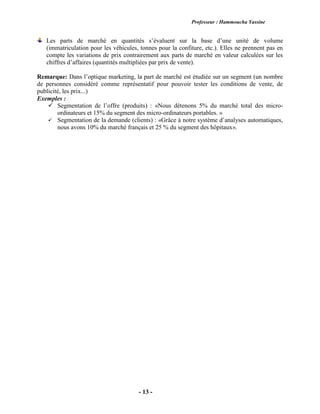 Professeur : Hammoucha Yassine
- 13 -
Les parts de marché en quantités s’évaluent sur la base d’une unité de volume
(immatriculation pour les véhicules, tonnes pour la confiture, etc.). Elles ne prennent pas en
compte les variations de prix contrairement aux parts de marché en valeur calculées sur les
chiffres d’affaires (quantités multipliées par prix de vente).
Remarque: Dans l’optique marketing, la part de marché est étudiée sur un segment (un nombre
de personnes considéré comme représentatif pour pouvoir tester les conditions de vente, de
publicité, les prix...)
Exemples :
 Segmentation de l’offre (produits) : «Nous détenons 5% du marché total des micro-
ordinateurs et 15% du segment des micro-ordinateurs portables. »
 Segmentation de la demande (clients) : «Grâce à notre système d’analyses automatiques,
nous avons 10% du marché français et 25 % du segment des hôpitaux».
 