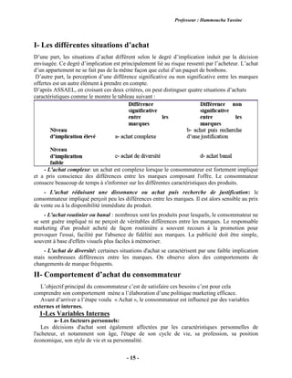 Professeur : Hammoucha Yassine
- 15 -
I- Les différentes situations d’achat
D’une part, les situations d’achat diffèrent selon le degré d’implication induit par la décision
envisagée. Ce degré d’implication est principalement lié au risque ressenti par l’acheteur. L’achat
d’un appartement ne se fait pas de la même façon que celui d’un paquet de bonbons.
D’autre part, la perception d’une différence significative ou non significative entre les marques
offertes est un autre élément à prendre en compte.
D’après ASSAEL, en croisant ces deux critères, on peut distinguer quatre situations d’achats
caractéristiques comme le montre le tableau suivant :
- L'achat complexe: un achat est complexe lorsque le consommateur est fortement impliqué
et a pris conscience des différences entre les marques composant l'offre. Le consommateur
consacre beaucoup de temps à s'informer sur les différentes caractéristiques des produits.
- L'achat réduisant une dissonance ou achat puis recherche de justification: le
consommateur impliqué perçoit peu les différences entre les marques. Il est alors sensible au prix
de vente ou à la disponibilité immédiate du produit.
- L'achat routinier ou banal : nombreux sont les produits pour lesquels, le consommateur ne
se sent guère impliqué ni ne perçoit de véritables différences entre les marques. Le responsable
marketing d'un produit acheté de façon routinière a souvent recours à la promotion pour
provoquer l'essai, facilité par l'absence de fidélité aux marques. La publicité doit être simple,
souvent à base d'effets visuels plus faciles à mémoriser.
- L'achat de diversité: certaines situations d'achat se caractérisent par une faible implication
mais nombreuses différences entre les marques. On observe alors des comportements de
changements de marque fréquents.
II- Comportement d’achat du consommateur
L’objectif principal du consommateur c’est de satisfaire ces besoins c’est pour cela
comprendre son comportement mène a l’élaboration d’une politique marketing efficace.
Avant d’arriver a l’étape voulu « Achat », le consommateur est influencé par des variables
externes et internes.
1-Les Variables Internes
a- Les facteurs personnels:
Les décisions d'achat sont également affectées par les caractéristiques personnelles de
l'acheteur, et notamment son âge, l'étape de son cycle de vie, sa profession, sa position
économique, son style de vie et sa personnalité.
 