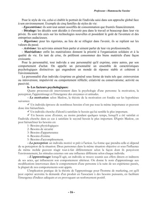 Professeur : Hammoucha Yassine
- 16 -
Pour le style de vie, celui-ci établit le portrait de l'individu saisi dans son approche global face
à son environnement. Exemple de cinq familles de styles de vie:
- Egocentrisme: ils sont tout autant assoiffés de consommation que frustrés financièrement.
- Décalage: les décalés sont décidés à s'investir peu dans le travail et beaucoup dans leur vie
privée. Ils sont très axés sur les technologies nouvelles et possèdent le goût de l'aventure et des
entreprises audacieuses.
- Rigorisme: pour les rigoristes, au lieu de se réfugier dans l'avenir, ils se replient sur les
valeurs du passé.
- Activisme: les activistes aiment bien parler et aiment parler de leur vie professionnelle.
- Matérialisme: enfin les matérialistes donnent la priorité à l'organisation solidaire et à la
qualité de vie. En tant de crise, ils préfèrent consommer des biens matériels d'une façon
croissante.
Pour la personnalité, tout individu a une personnalité qu'il exprime, entre autres, par son
comportement d'achat. On appelle un personnalité un ensemble de caractéristiques
psychologiques distinctives qui engendrent un monde de réponse stable et cohérent à
l'environnement.
La personnalité d'un individu s'exprime en général sous forme de traits tels que: extroversion
ou introversion; impulsivité ou comportement réfléchi; créativité ou conservatisme; activité ou
passivité.
b- Les facteurs psychologiques:
Quatre processus-clé interviennent dans la psychologie d'une personne: la motivation, la
perception, l'apprentissage et l'émergence des croyances et attitudes.
- La motivation: selon Maslow, la théorie de la motivation est fondée sur les hypothèses
suivantes:
 Un individu éprouve de nombreux besoins n'ont pas tous la même importance et peuvent
donc être hiérarchisés.
 Un individu cherche d'abord à satisfaire le besoin qui lui semble le plus important.
 Un besoin cesse d'exister, au moins pendant quelques temps, lorsqu'il a été satisfait et
l'individu cherche dans ce cas à satisfaire le second besoin le plus important. D'après Maslow, on
peut hiérarchiser les besoins en:
1- Besoins physiologiques:
2- Besoins de sécurité
3- Besoins d'appartenance
4- Besoins d'estime
5- Besoins d'accomplissement.
- La perception: un individu motivé st prêt à l'action. La forme que prendra celle-ci dépend
de sa perception de la situation. Deux personnes dans la même situation objective et sous l'influence
du même mobile peuvent réagir tout-à-fait différemment selon la façon dont ils perçoivent
l'environnement, les stimulus externes ont une influence différente selon chaque individu.
- L'apprentissage: lorsqu'il agit, un individu se trouve soumis aux effets directs et indirects
de ses actes, qui influencent son comportement ultérieur. On donne le nom d'apprentissage aux
modifications intervenues dans le comportement d'une personne à la suite de ses expérience passés,
la plupart de nos comportements sont appris.
L'implication pratique de la théorie de l'apprentissage pour l'homme de marketing, est qu'il
peut espérer accroitre la demande d'un produit en l'associant à des besoins puissants, en facilitant
l'émergence d'indices adéquats et en provoquant un renforcement positif.
 
