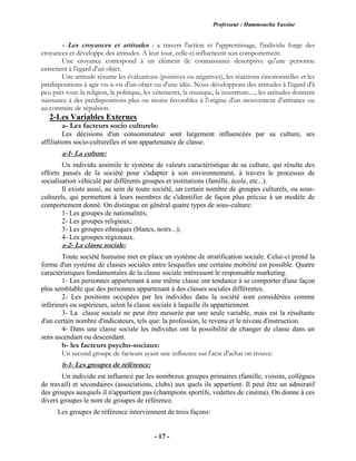 Professeur : Hammoucha Yassine
- 17 -
- Les croyances et attitudes : a travers l'action et l'apprentissage, l'individu forge des
croyances et développe des attitudes. A leur tour, celle-ci influencent son comportement.
Une croyance correspond à un élément de connaissance descriptive qu'une personne
entretient à l'égard d'un objet.
Une attitude résume les évaluations (positives ou négatives), les réactions émotionnelles et les
prédispositions à agir vis-à-vis d'un objet ou d'une idée. Nous développons des attitudes à l'égard d'à
peu près tout: la religion, la politique, les vêtements, la musique, la nourriture...., les attitudes donnent
naissance à des prédispositions plus ou moins favorables à l'origine d'un mouvement d'attirance ou
au contraire de répulsion.
2-Les Variables Externes
a- Les facteurs socio culturels:
Les décisions d'un consommateur sont largement influencées par sa culture, ses
affiliations socio-culturelles et son appartenance de classe.
a-1- La culture:
Un individu assimile le système de valeurs caractéristique de sa culture, qui résulte des
efforts passés de la société pour s'adapter à son environnement, à travers le processus de
socialisation véhiculé par différents groupes et institutions (famille, école, etc...).
Il existe aussi, au sein de toute société, un certain nombre de groupes culturels, ou sous-
culturels, qui permettent à leurs membres de s'identifier de façon plus précise à un modèle de
comportement donné. On distingue en général quatre types de sous-culture:
1- Les groupes de nationalités;
2- Les groupes religieux;
3- Les groupes ethniques (blancs, noirs...);
4- Les groupes régionaux.
a-2- La classe sociale:
Toute société humaine met en place un système de stratification sociale. Celui-ci prend la
forme d'un système de classes sociales entre lesquelles une certaine mobilité est possible. Quatre
caractéristiques fondamentales de la classe sociale intéressent le responsable marketing.
1- Les personnes appartenant à une même classe ont tendance à se comporter d'une façon
plus semblable que des personnes appartenant à des classes sociales différentes.
2- Les positions occupées par les individus dans la société sont considérées comme
inférieurs ou supérieurs, selon la classe sociale à laquelle ils appartiennent.
3- La classe sociale ne peut être mesurée par une seule variable, mais est la résultante
d'un certain nombre d'indicateurs, tels que: la profession, le revenu et le niveau d'instruction.
4- Dans une classe sociale les individus ont la possibilité de changer de classe dans un
sens ascendant ou descendant.
b- les facteurs psycho-sociaux:
Un second groupe de facteurs ayant une influence sur l'acte d'achat on trouve:
b-1- Les groupes de référence:
Un individu est influencé par les nombreux groupes primaires (famille, voisins, collègues
de travail) et secondaires (associations, clubs) aux quels ils appartient. Il peut être un admiratif
des groupes auxquels il n'appartient pas (champions sportifs, vedettes de cinéma). On donne à ces
divers groupes le nom de groupes de référence.
Les groupes de référence interviennent de trois façons:
 